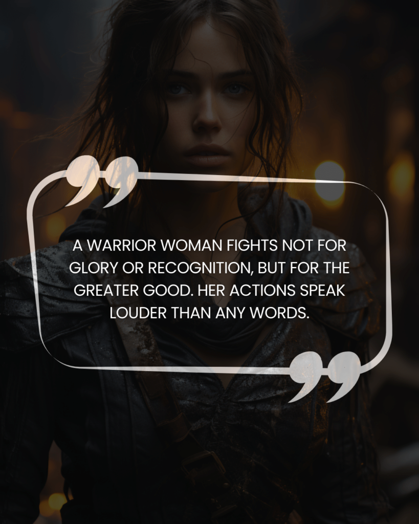 "A warrior woman fights not for glory or recognition, but for the greater good. Her actions speak louder than any words."
