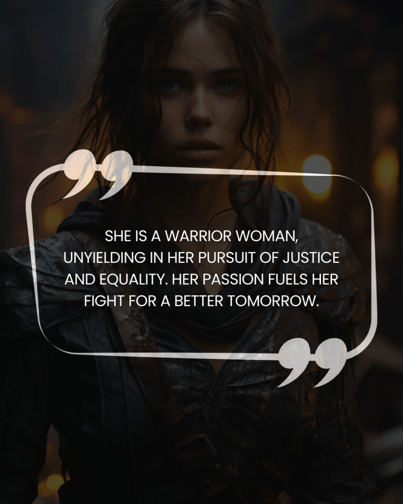 "She is a warrior woman, unyielding in her pursuit of justice and equality. Her passion fuels her fight for a better tomorrow."
