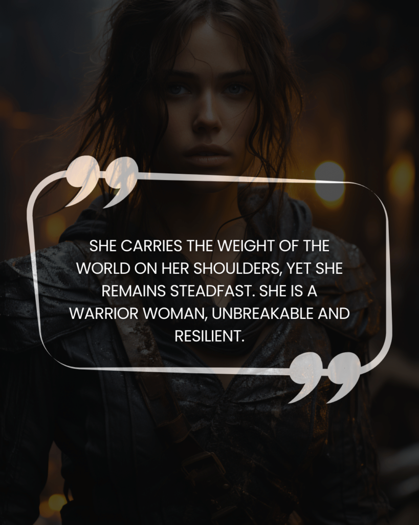 "She carries the weight of the world on her shoulders, yet she remains steadfast. She is a warrior woman, unbreakable and resilient."
