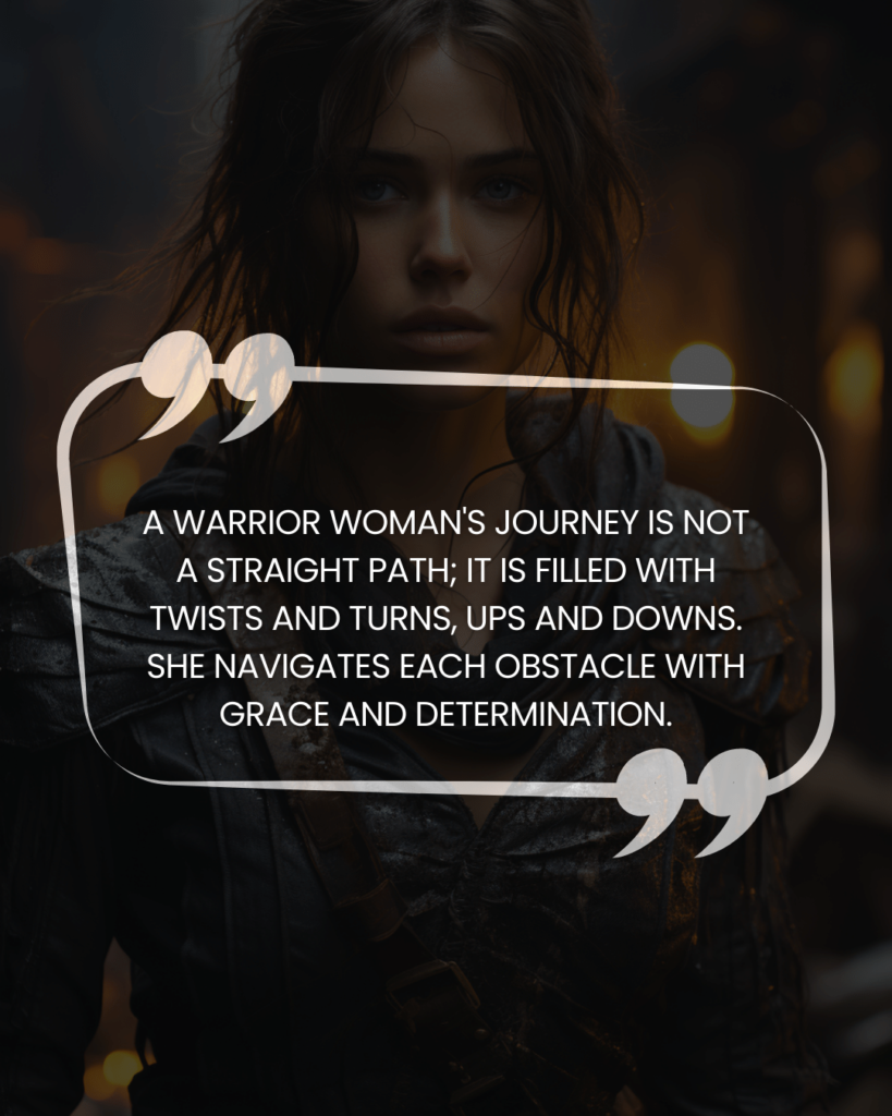 "A warrior woman's journey is not a straight path; it is filled with twists and turns, ups and downs. She navigates each obstacle with grace and determination."
