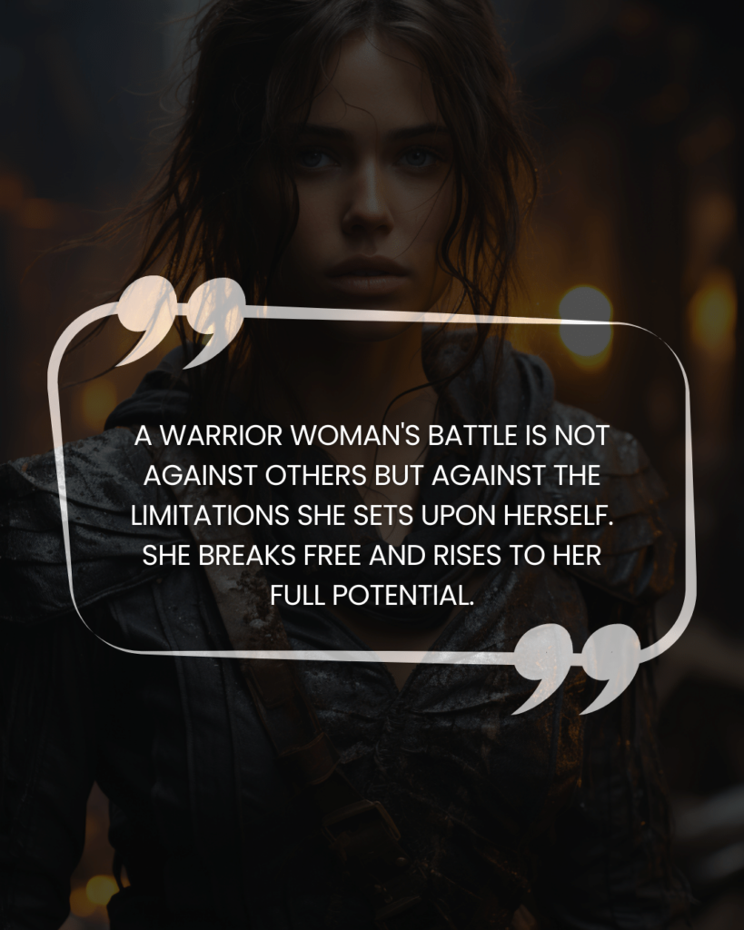 "A warrior woman's battle is not against others but against the limitations she sets upon herself. She breaks free and rises to her full potential."
