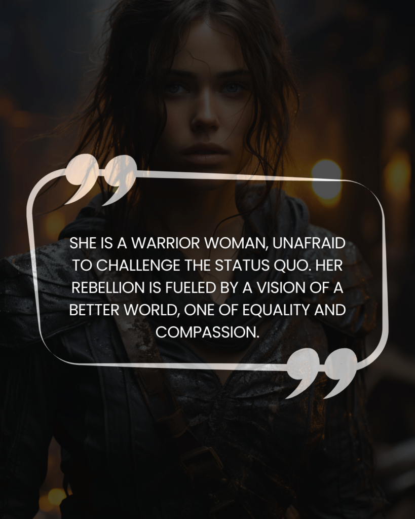 "She is a warrior woman, unafraid to challenge the status quo. Her rebellion is fueled by a vision of a better world, one of equality and compassion."
